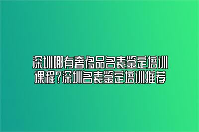 深圳哪有奢侈品名表鉴定培训课程？深圳名表鉴定培训推荐