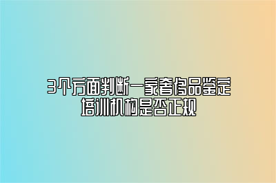 3个方面判断一家奢侈品鉴定培训机构是否正规