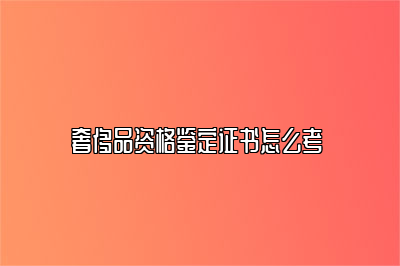 奢侈品资格鉴定证书怎么考 