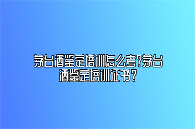 茅台酒鉴定培训怎么考？茅台酒鉴定培训证书？