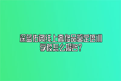 深蓝佑阁线上奢侈品鉴定培训学校怎么报名？