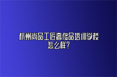 杭州尚品工匠奢侈品培训学校怎么样？