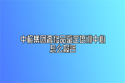 中检集团奢侈品鉴定培训中心怎么报名