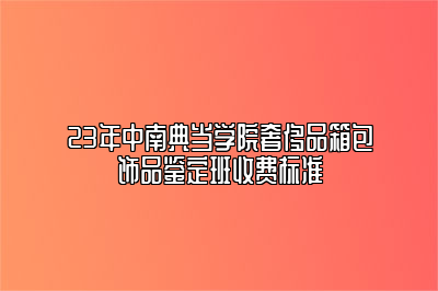 23年中南典当学院奢侈品箱包饰品鉴定班收费标准