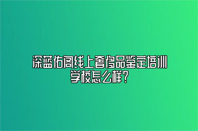 深蓝佑阁线上奢侈品鉴定培训学校怎么样？