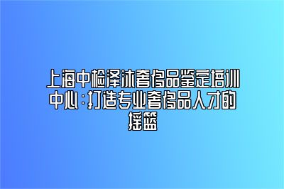 上海中检泽沐奢侈品鉴定培训中心：打造专业奢侈品人才的摇篮