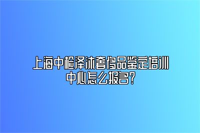 上海中检泽沐奢侈品鉴定培训中心怎么报名？