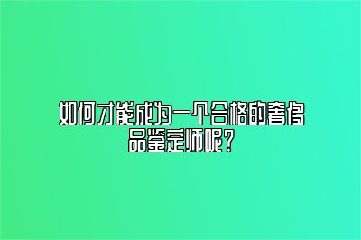 如何才能成为一个合格的奢侈品鉴定师呢？