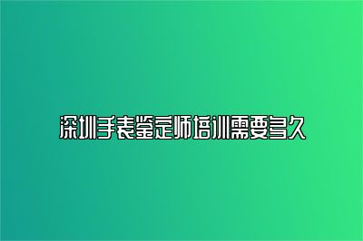 深圳手表鉴定师培训需要多久