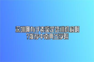 深圳哪有手表鉴定培训机构啊？推荐中南典当学院