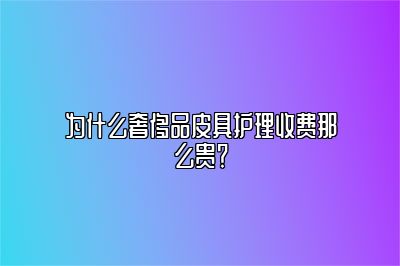 为什么奢侈品皮具护理收费那么贵？