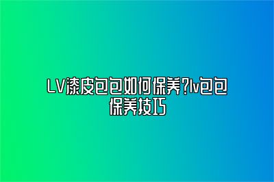 LV漆皮包包如何保养？lv包包保养技巧