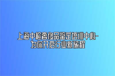 上海中检奢侈品鉴定培训中心-为你开启行业新旅程