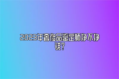 2023年奢侈品鉴定师挣不挣钱？