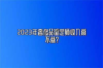 2023年奢侈品鉴定师收入高不高？