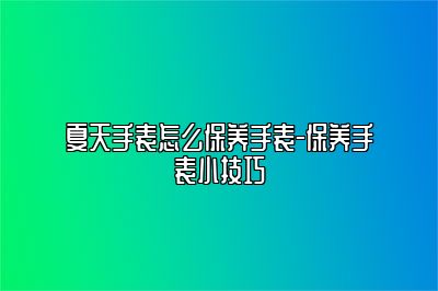 夏天手表怎么保养手表-保养手表小技巧