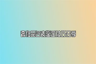 奢侈品名表鉴定技巧分享