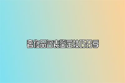 奢侈品名表鉴定技巧分享