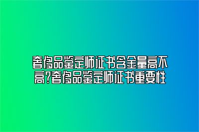 奢侈品鉴定师证书含金量高不高？奢侈品鉴定师证书重要性