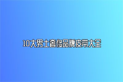 10大男士奢侈品牌皮带大全