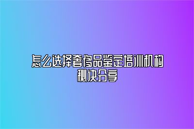 怎么选择奢侈品鉴定培训机构秘诀分享