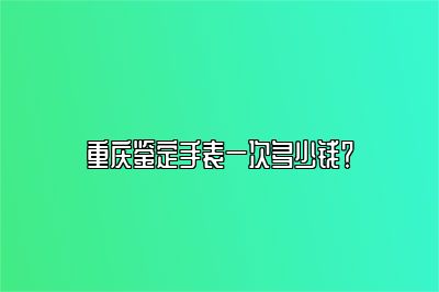 重庆鉴定手表一次多少钱？