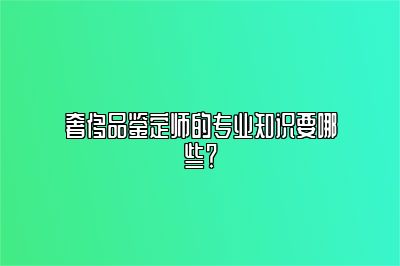 奢侈品鉴定师的专业知识要哪些？