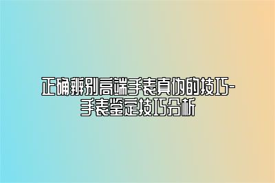 正确辨别高端手表真伪的技巧-手表鉴定技巧分析