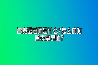 名表鉴定师是什么？怎么成为名表鉴定师？