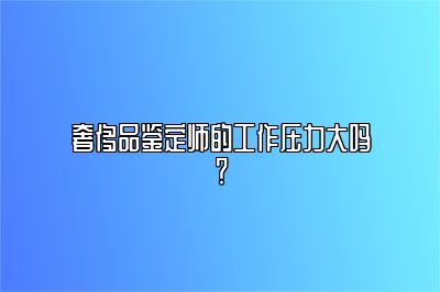 奢侈品鉴定师的工作压力大吗？