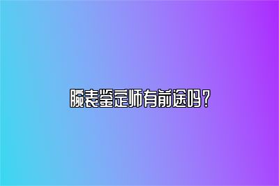 腕表鉴定师有前途吗？