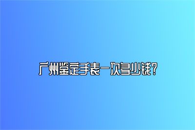 广州鉴定手表一次多少钱？