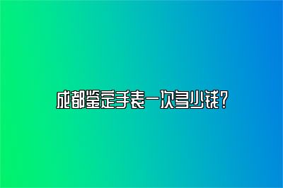 成都鉴定手表一次多少钱？