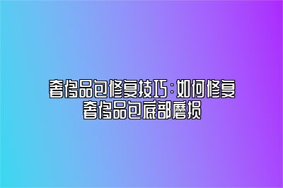 奢侈品包修复技巧：如何修复奢侈品包底部磨损