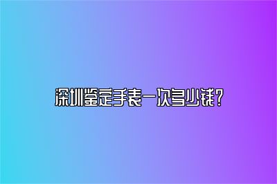 深圳鉴定手表一次多少钱？