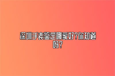 深圳手表鉴定哪家好？你知道吗？