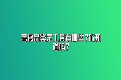 奢侈品鉴定工具有哪些？你知道吗？