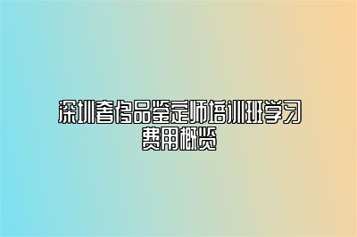 深圳奢侈品鉴定师培训班学习费用概览