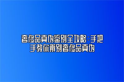 奢侈品真伪鉴别全攻略：手把手教你辨别奢侈品真伪