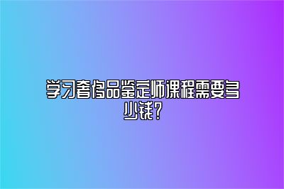 学习奢侈品鉴定师课程需要多少钱？