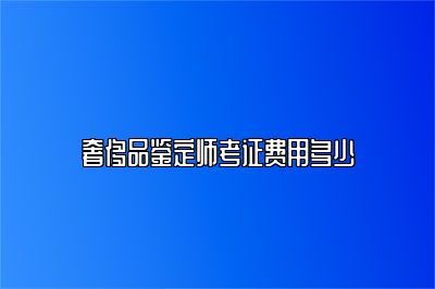 奢侈品鉴定师考证费用多少