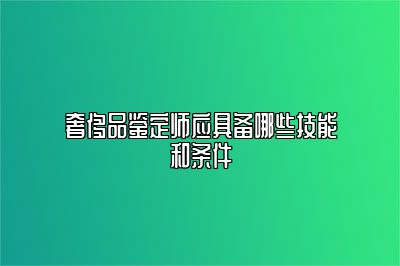 奢侈品鉴定师应具备哪些技能和条件