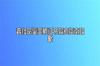 奢侈品鉴定师证书报考指南攻略