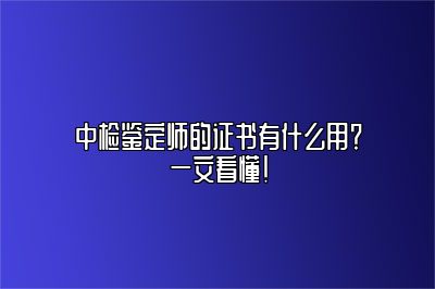 中检鉴定师的证书有什么用？一文看懂！