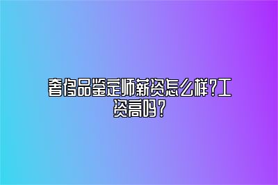 奢侈品鉴定师薪资怎么样？工资高吗？