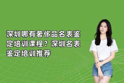 深圳哪有奢侈品名表鉴定培训课程？深圳名表鉴定培训推荐