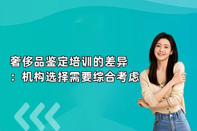 奢侈品鉴定培训的差异：机构选择需要综合考虑
