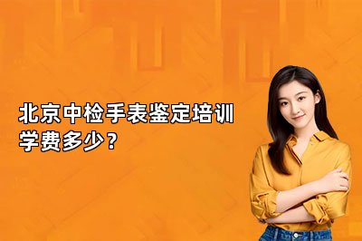 北京中检手表鉴定培训学费多少？