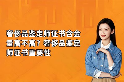 奢侈品鉴定师证书含金量高不高？奢侈品鉴定师证书重要性
