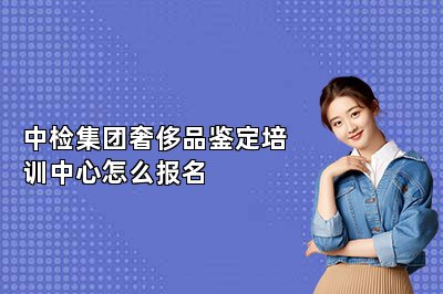 中检集团奢侈品鉴定培训中心怎么报名